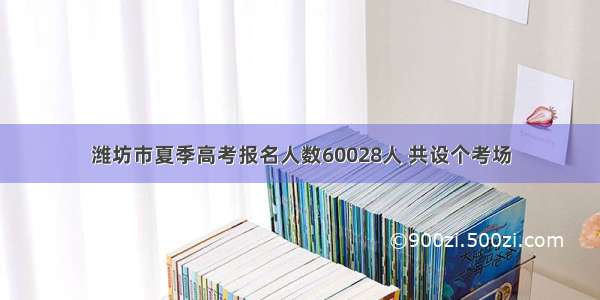 潍坊市夏季高考报名人数60028人 共设个考场