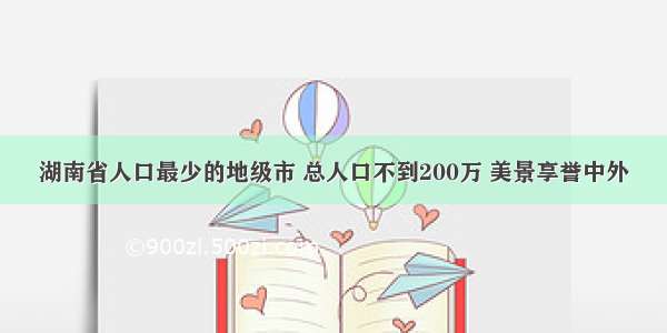 湖南省人口最少的地级市 总人口不到200万 美景享誉中外