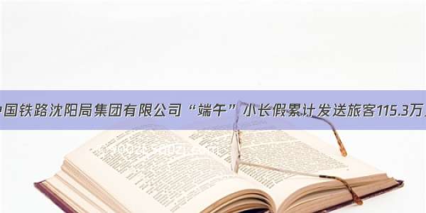 中国铁路沈阳局集团有限公司“端午”小长假累计发送旅客115.3万人