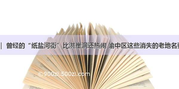 老重庆 ｜ 曾经的“纸盐河街”比洪崖洞还热闹 渝中区这些消失的老地名要回来啦