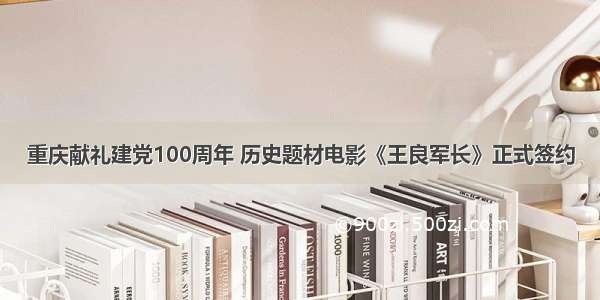重庆献礼建党100周年 历史题材电影《王良军长》正式签约