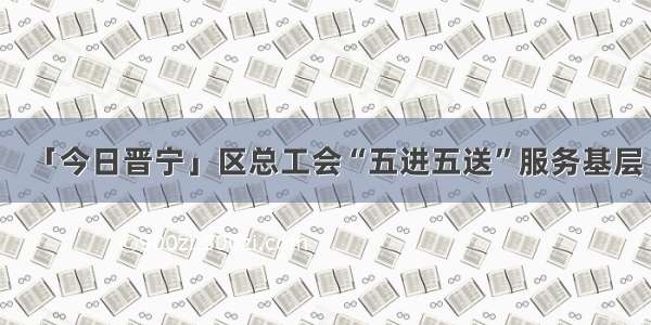 「今日晋宁」区总工会“五进五送”服务基层