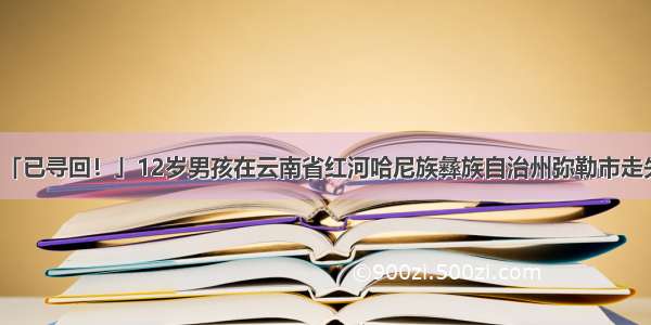 「已寻回！」12岁男孩在云南省红河哈尼族彝族自治州弥勒市走失