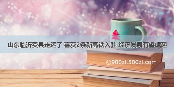 山东临沂费县走运了 喜获2条新高铁入驻 经济发展有望崛起