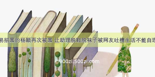 易招黑的杨颖再次被黑 让助理脱鞋脱袜子被网友吐槽生活不能自理