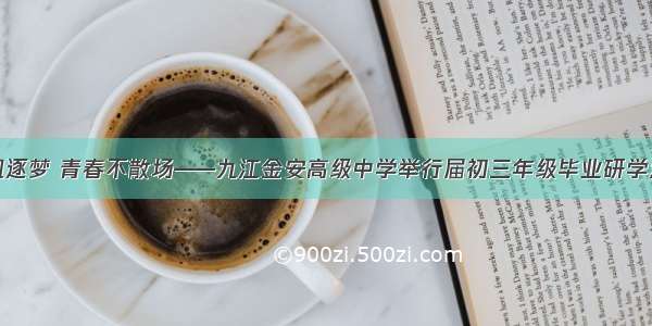 扬帆逐梦 青春不散场——九江金安高级中学举行届初三年级毕业研学活动