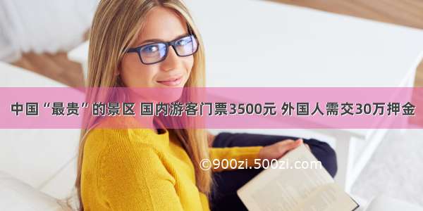 中国“最贵”的景区 国内游客门票3500元 外国人需交30万押金