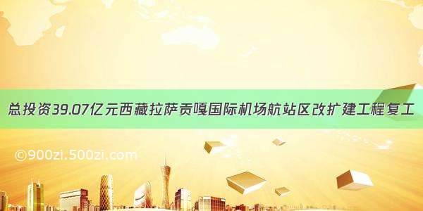 总投资39.07亿元西藏拉萨贡嘎国际机场航站区改扩建工程复工