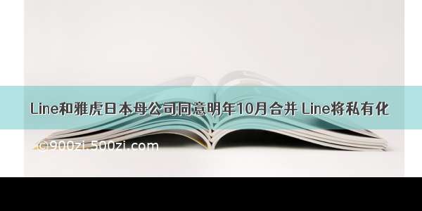 Line和雅虎日本母公司同意明年10月合并 Line将私有化