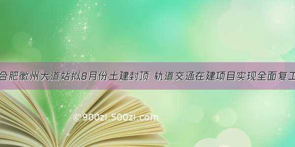 合肥徽州大道站拟8月份土建封顶 轨道交通在建项目实现全面复工