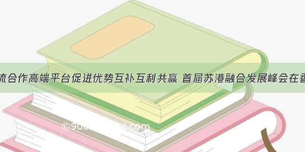 搭建交流合作高端平台促进优势互补互利共赢 首届苏港融合发展峰会在香港举行