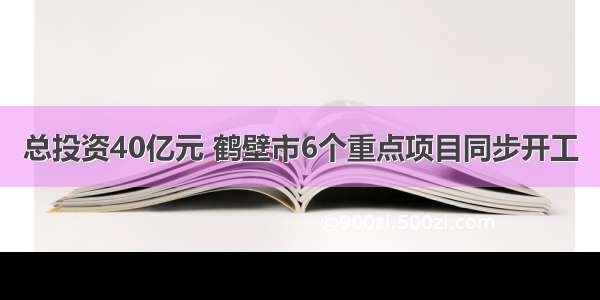 总投资40亿元 鹤壁市6个重点项目同步开工