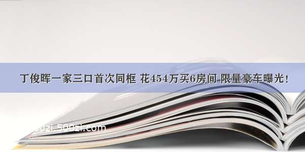 丁俊晖一家三口首次同框 花454万买6房间 限量豪车曝光！