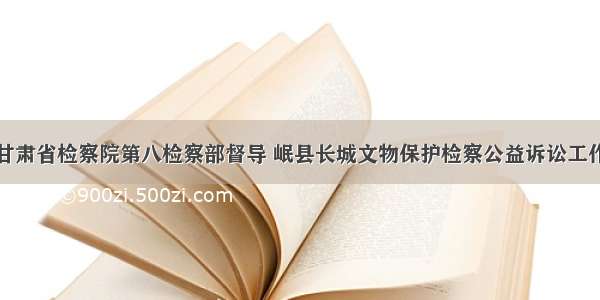 甘肃省检察院第八检察部督导 岷县长城文物保护检察公益诉讼工作