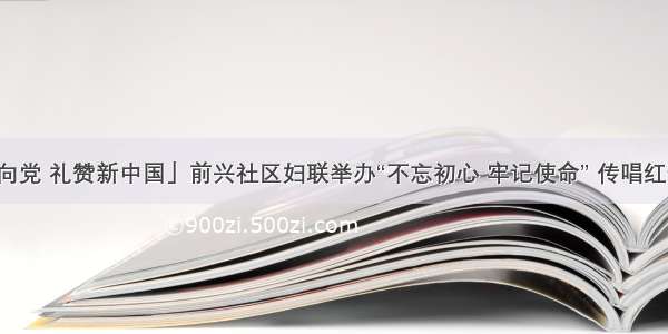 「巾帼心向党 礼赞新中国」前兴社区妇联举办“不忘初心 牢记使命” 传唱红歌文艺演出