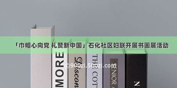 「巾帼心向党 礼赞新中国」石化社区妇联开展书画展活动