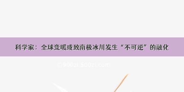 科学家：全球变暖或致南极冰川发生“不可逆”的融化