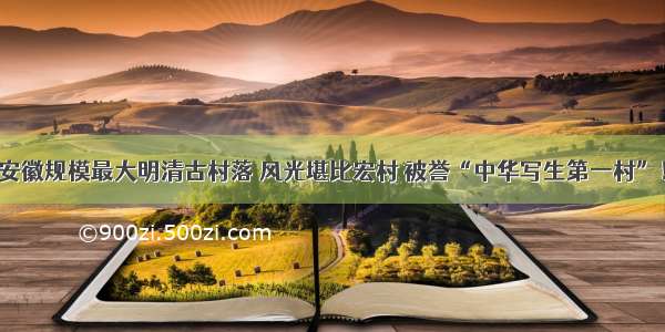 安徽规模最大明清古村落 风光堪比宏村 被誉“中华写生第一村”！