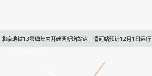 北京地铁13号线年内开建两新增站点　清河站预计12月1日运行