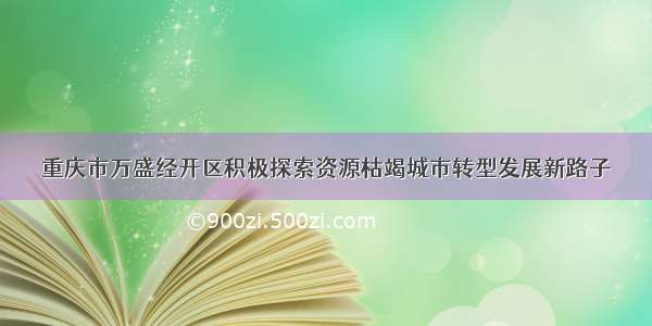 重庆市万盛经开区积极探索资源枯竭城市转型发展新路子