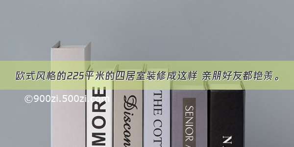 欧式风格的225平米的四居室装修成这样 亲朋好友都艳羡。