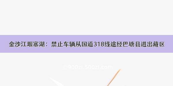 金沙江堰塞湖：禁止车辆从国道318线途经巴塘县进出藏区