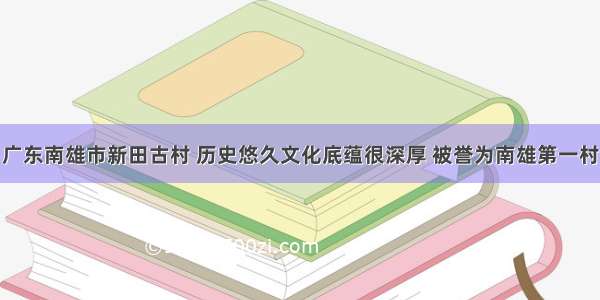 广东南雄市新田古村 历史悠久文化底蕴很深厚 被誉为南雄第一村