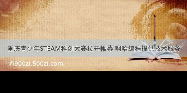 重庆青少年STEAM科创大赛拉开帷幕 啊哈编程提供技术服务