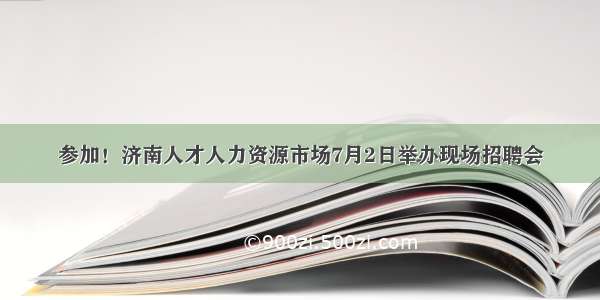 参加！济南人才人力资源市场7月2日举办现场招聘会