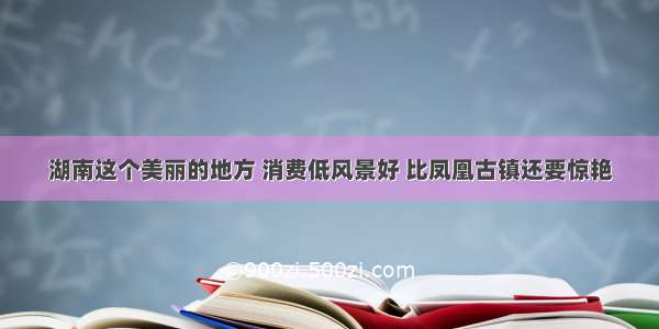 湖南这个美丽的地方 消费低风景好 比凤凰古镇还要惊艳