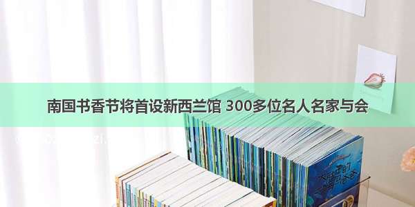 南国书香节将首设新西兰馆 300多位名人名家与会