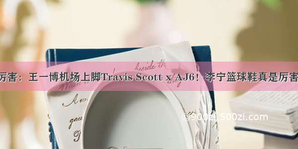 厉害：王一博机场上脚Travis Scott x AJ6！李宁篮球鞋真是厉害！