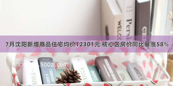 7月沈阳新增商品住宅均价12301元 核心区房价同比暴涨58%