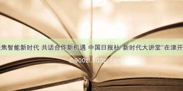 聚焦智能新时代 共话合作新机遇 中国日报社“新时代大讲堂”在津开讲