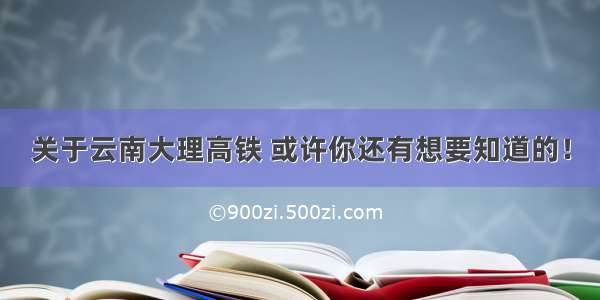 关于云南大理高铁 或许你还有想要知道的！