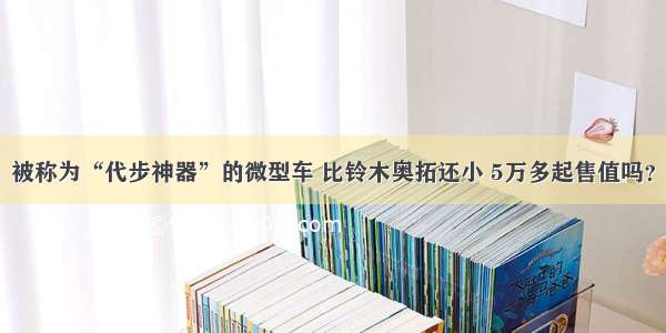 被称为“代步神器”的微型车 比铃木奥拓还小 5万多起售值吗？