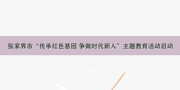 张家界市“传承红色基因 争做时代新人”主题教育活动启动