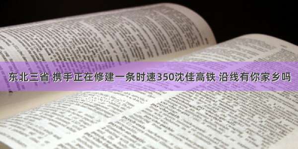 东北三省 携手正在修建一条时速350沈佳高铁 沿线有你家乡吗