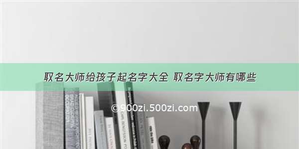 取名大师给孩子起名字大全 取名字大师有哪些