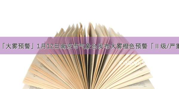 「大雾预警」1月12日南京市气象台发布大雾橙色预警「Ⅱ级/严重」