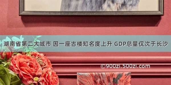 湖南省第二大城市 因一座古楼知名度上升 GDP总量仅次于长沙