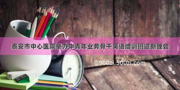 泰安市中心医院举办中青年业务骨干英语培训班迎新晚会