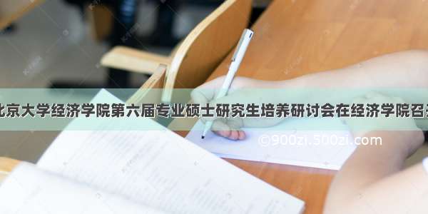 北京大学经济学院第六届专业硕士研究生培养研讨会在经济学院召开
