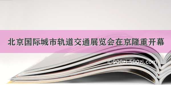 北京国际城市轨道交通展览会在京隆重开幕