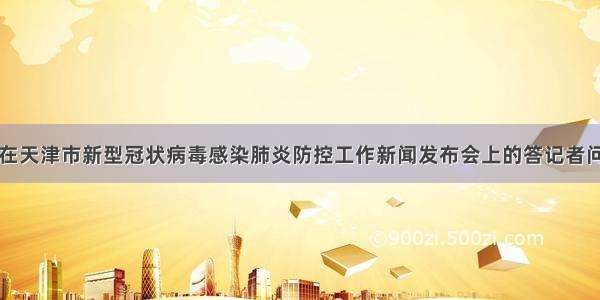 在天津市新型冠状病毒感染肺炎防控工作新闻发布会上的答记者问