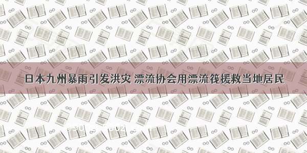 日本九州暴雨引发洪灾 漂流协会用漂流筏援救当地居民