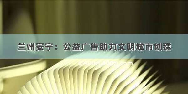 兰州安宁：公益广告助力文明城市创建