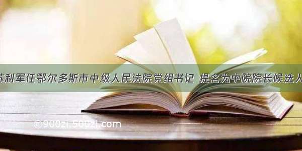 苏利军任鄂尔多斯市中级人民法院党组书记 提名为中院院长候选人！