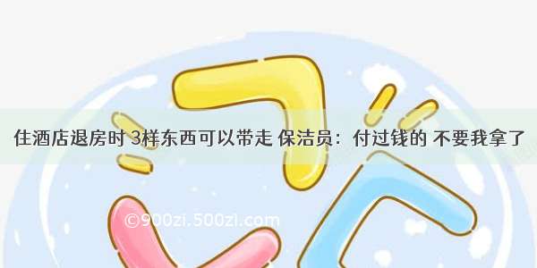 住酒店退房时 3样东西可以带走 保洁员：付过钱的 不要我拿了