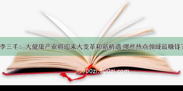 李三毛：大健康产业将迎来大变革和新机遇 哪些热点领域最赚钱？